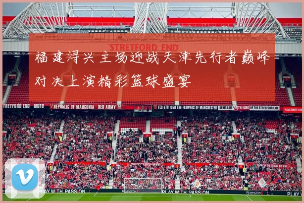 福建浔兴主场迎战天津先行者巅峰对决上演精彩篮球盛宴