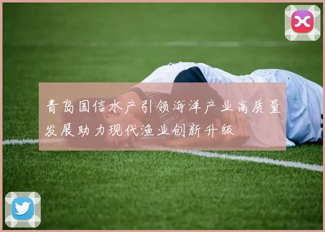 青岛国信水产引领海洋产业高质量发展助力现代渔业创新升级