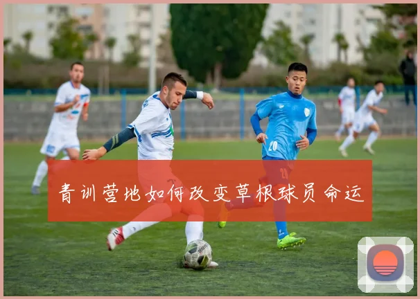 青训营地如何改变草根球员命运