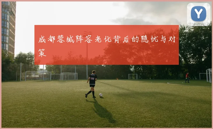 成都蓉城阵容老化背后的隐忧与对策