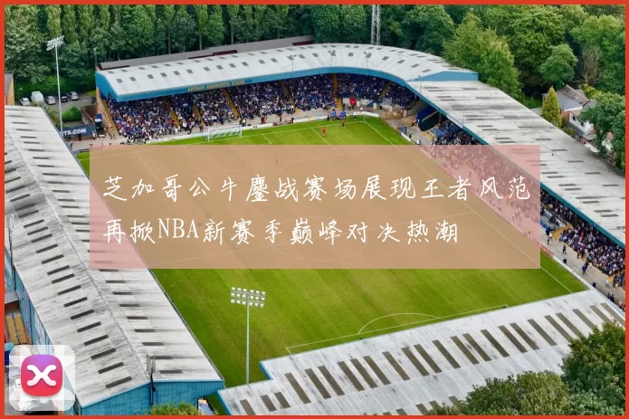 芝加哥公牛鏖战赛场展现王者风范再掀NBA新赛季巅峰对决热潮