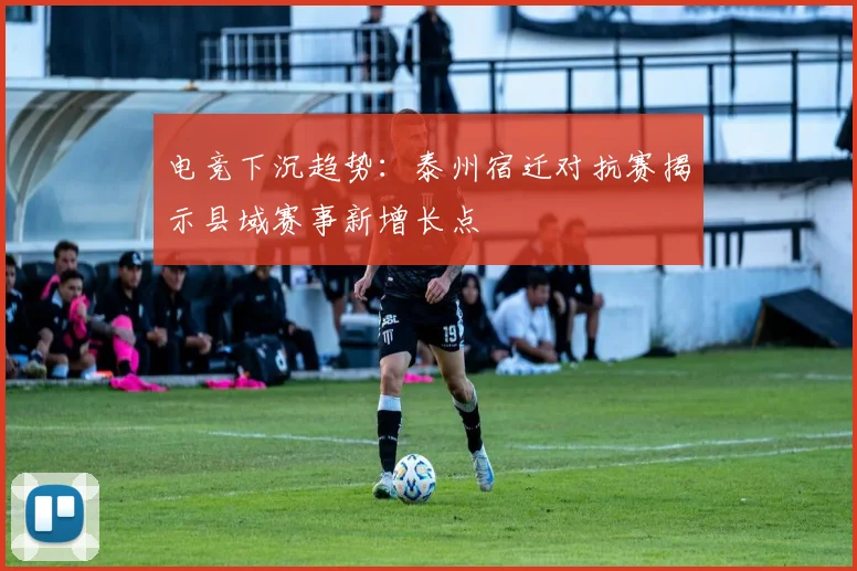电竞下沉趋势：泰州宿迁对抗赛揭示县域赛事新增长点