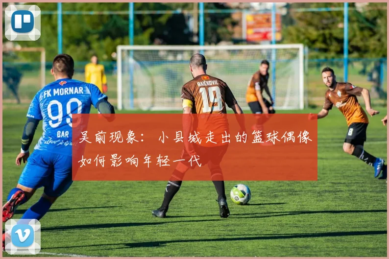 吴前现象：小县城走出的篮球偶像如何影响年轻一代