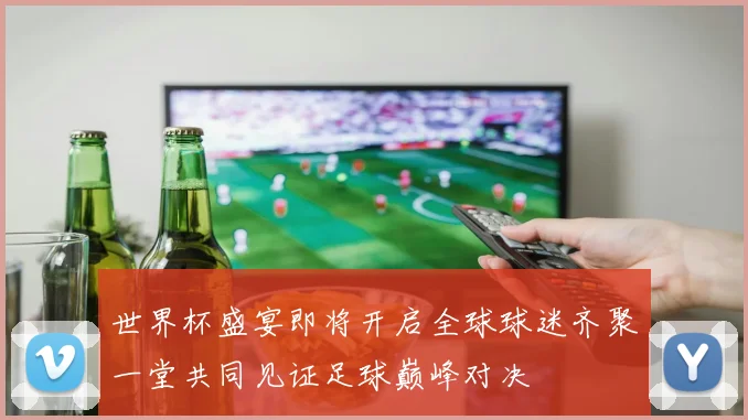 世界杯盛宴即将开启全球球迷齐聚一堂共同见证足球巅峰对决