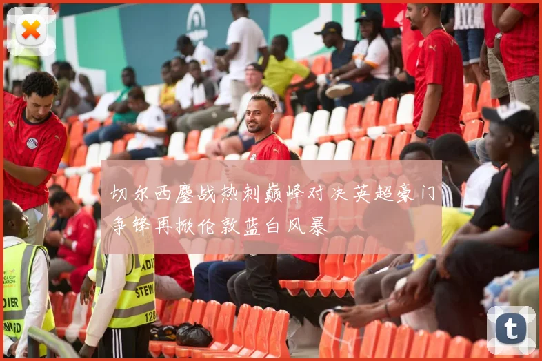 切尔西鏖战热刺巅峰对决英超豪门争锋再掀伦敦蓝白风暴
