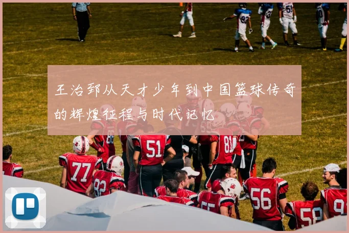 王治郅从天才少年到中国篮球传奇的辉煌征程与时代记忆