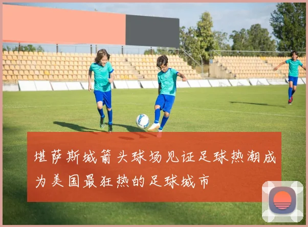 堪萨斯城箭头球场见证足球热潮成为美国最狂热的足球城市